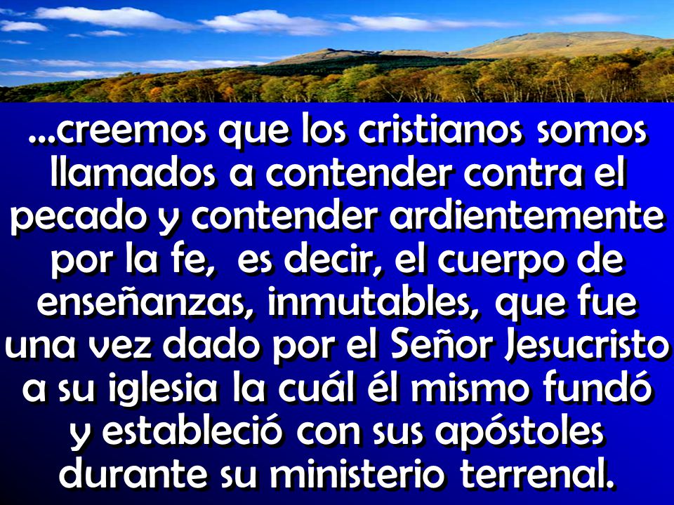 …creemos que los cristianos somos llamados a contender contra el pecado y contender ardientemente por la fe, es decir, el cuerpo de enseñanzas, inmutables, que fue una vez dado por el Señor Jesucristo a su iglesia la cuál él mismo fundó y estableció con sus apóstoles durante su ministerio terrenal.