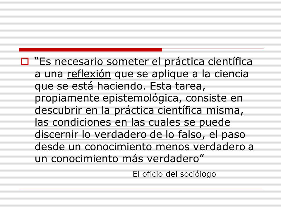 Es necesario someter el práctica científica a una reflexión que se aplique a la ciencia que se está haciendo. Esta tarea, propiamente epistemológica, consiste en descubrir en la práctica científica misma, las condiciones en las cuales se puede discernir lo verdadero de lo falso, el paso desde un conocimiento menos verdadero a un conocimiento más verdadero