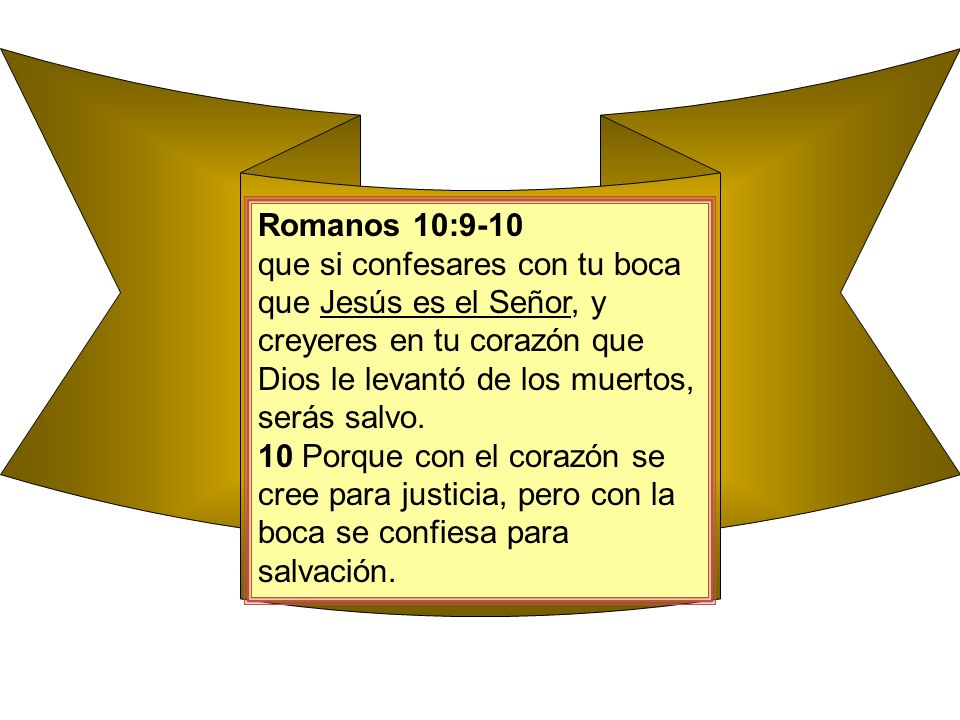 Romanos 10:9-10 que si confesares con tu boca que Jesús es el Señor, y creyeres en tu corazón que Dios le levantó de los muertos, serás salvo.