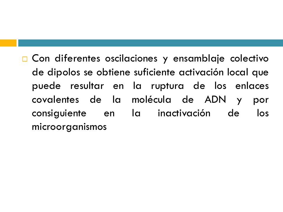 Con diferentes oscilaciones y ensamblaje colectivo de dipolos se obtiene suficiente activación local que puede resultar en la ruptura de los enlaces covalentes de la molécula de ADN y por consiguiente en la inactivación de los microorganismos