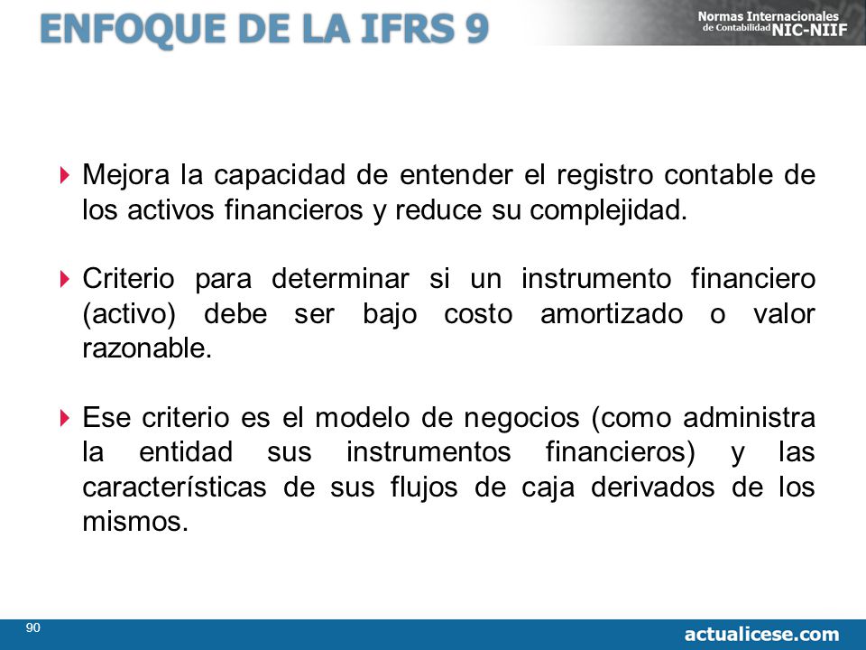ENFOQUE DE LA IFRS 9 Mejora la capacidad de entender el registro contable de los activos financieros y reduce su complejidad.