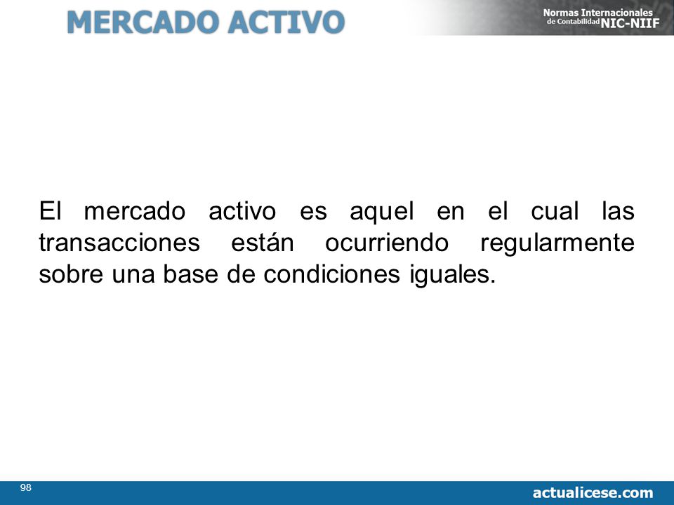 MERCADO ACTIVO El mercado activo es aquel en el cual las transacciones están ocurriendo regularmente sobre una base de condiciones iguales.