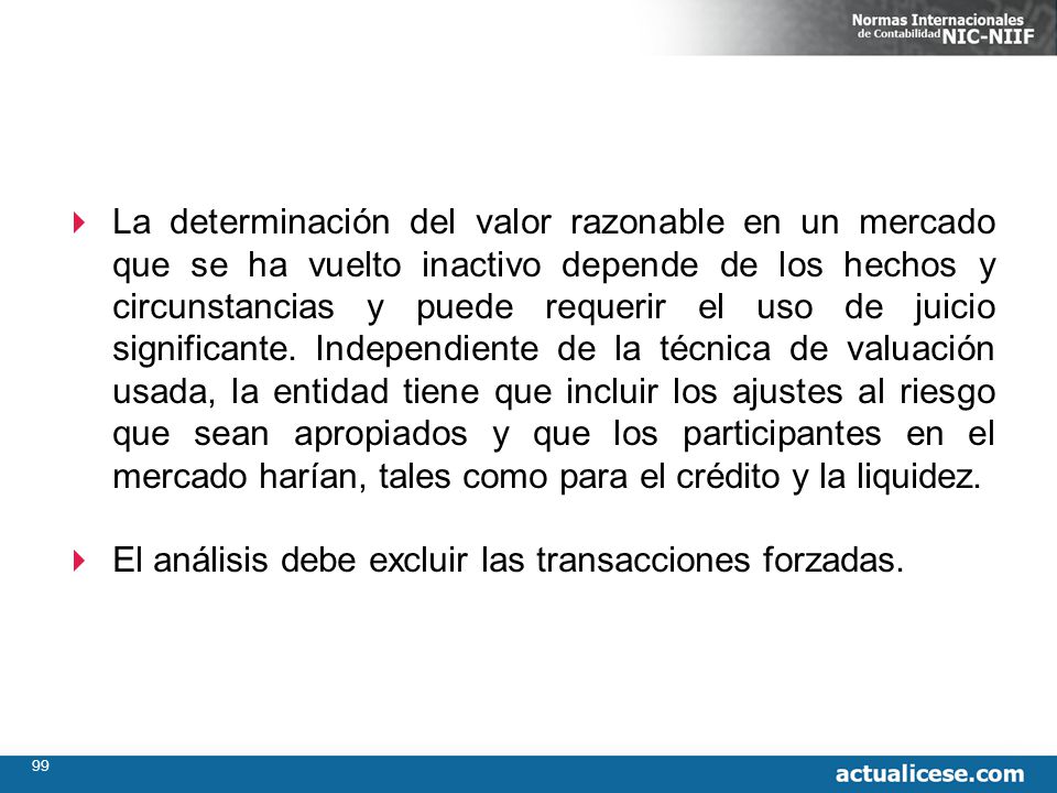 La determinación del valor razonable en un mercado que se ha vuelto inactivo depende de los hechos y circunstancias y puede requerir el uso de juicio significante. Independiente de la técnica de valuación usada, la entidad tiene que incluir los ajustes al riesgo que sean apropiados y que los participantes en el mercado harían, tales como para el crédito y la liquidez.