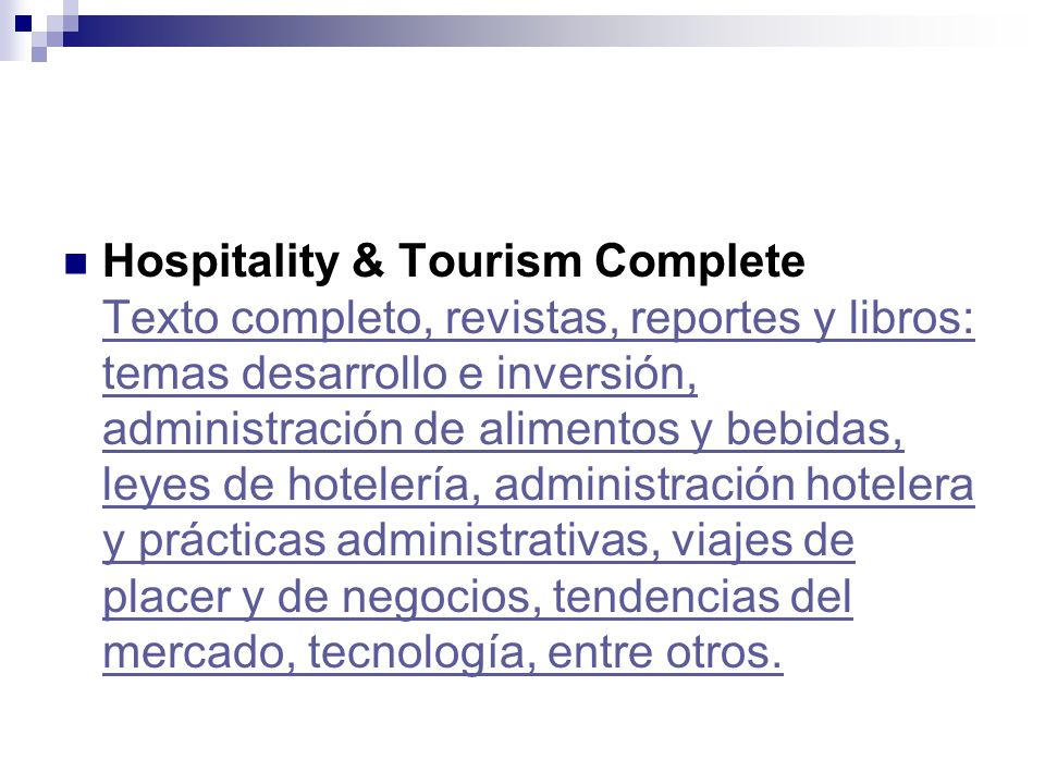 Hospitality & Tourism Complete Texto completo, revistas, reportes y libros: temas desarrollo e inversión, administración de alimentos y bebidas, leyes de hotelería, administración hotelera y prácticas administrativas, viajes de placer y de negocios, tendencias del mercado, tecnología, entre otros.