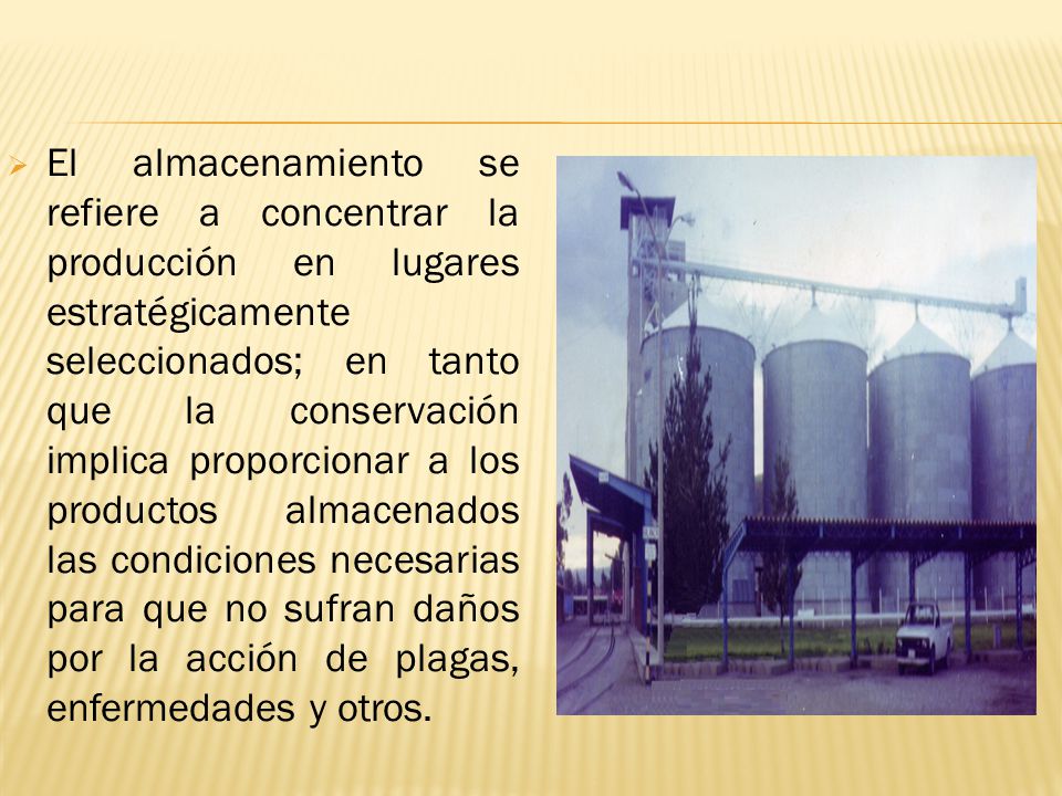 El almacenamiento se refiere a concentrar la producción en lugares estratégicamente seleccionados; en tanto que la conservación implica proporcionar a los productos almacenados las condiciones necesarias para que no sufran daños por la acción de plagas, enfermedades y otros.