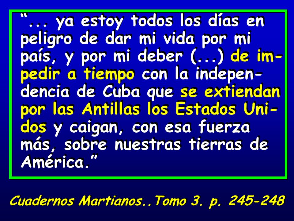 ... ya estoy todos los días en peligro de dar mi vida por mi país, y por mi deber (...) de im-pedir a tiempo con la indepen-dencia de Cuba que se extiendan por las Antillas los Estados Uni-dos y caigan, con esa fuerza más, sobre nuestras tierras de América.