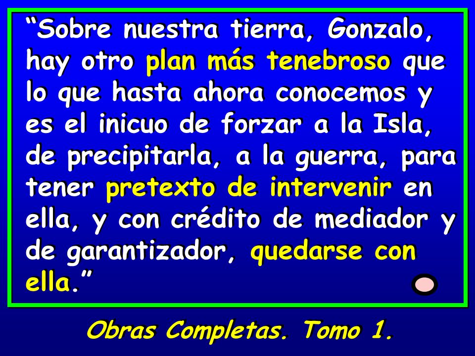 Sobre nuestra tierra, Gonzalo, hay otro plan más tenebroso que lo que hasta ahora conocemos y es el inicuo de forzar a la Isla, de precipitarla, a la guerra, para tener pretexto de intervenir en ella, y con crédito de mediador y de garantizador, quedarse con ella.