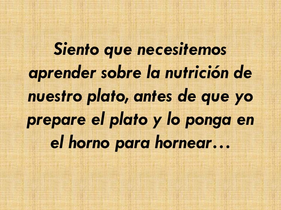 Siento que necesitemos aprender sobre la nutrición de nuestro plato, antes de que yo prepare el plato y lo ponga en el horno para hornear…