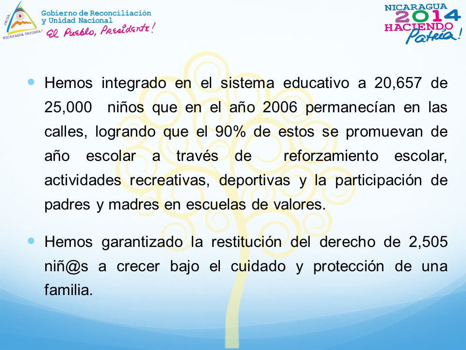 Hemos integrado en el sistema educativo a 20,657 de 25,000 niños que en el año 2006 permanecían en las calles, logrando que el 90% de estos se promuevan de año escolar a través de reforzamiento escolar, actividades recreativas, deportivas y la participación de padres y madres en escuelas de valores.