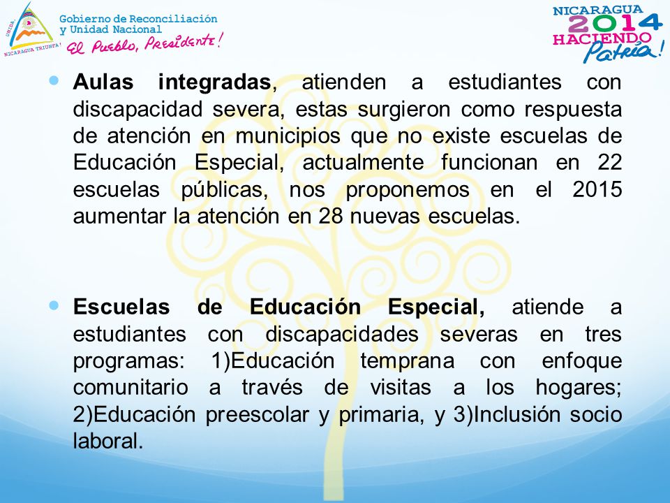Aulas integradas, atienden a estudiantes con discapacidad severa, estas surgieron como respuesta de atención en municipios que no existe escuelas de Educación Especial, actualmente funcionan en 22 escuelas públicas, nos proponemos en el 2015 aumentar la atención en 28 nuevas escuelas.
