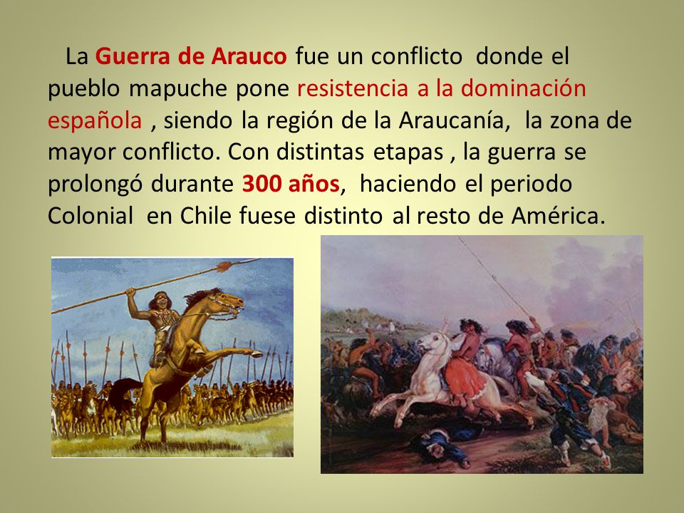 La Guerra de Arauco fue un conflicto donde el pueblo mapuche pone resistencia a la dominación española , siendo la región de la Araucanía, la zona de mayor conflicto.