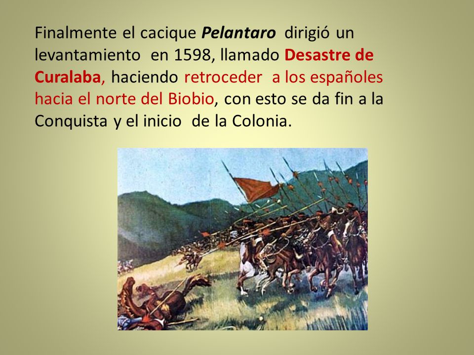 Finalmente el cacique Pelantaro dirigió un levantamiento en 1598, llamado Desastre de Curalaba, haciendo retroceder a los españoles hacia el norte del Biobio, con esto se da fin a la Conquista y el inicio de la Colonia.