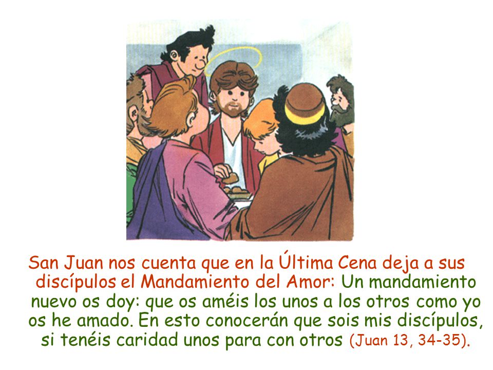San Juan nos cuenta que en la Última Cena deja a sus discípulos el Mandamiento del Amor: Un mandamiento nuevo os doy: que os améis los unos a los otros como yo os he amado.