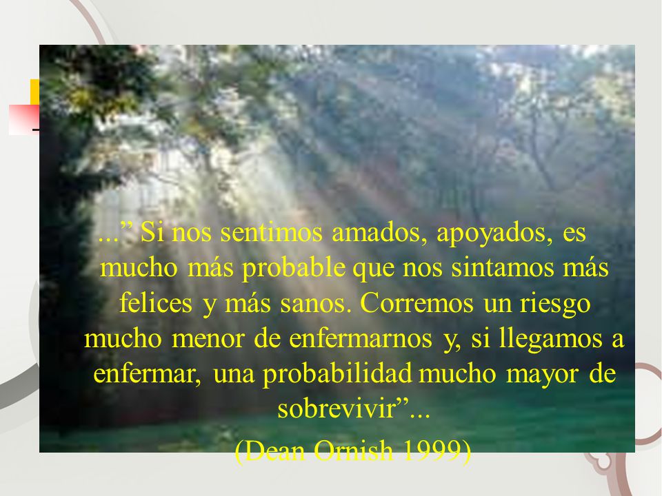 ... Si nos sentimos amados, apoyados, es mucho más probable que nos sintamos más felices y más sanos. Corremos un riesgo mucho menor de enfermarnos y, si llegamos a enfermar, una probabilidad mucho mayor de sobrevivir ...