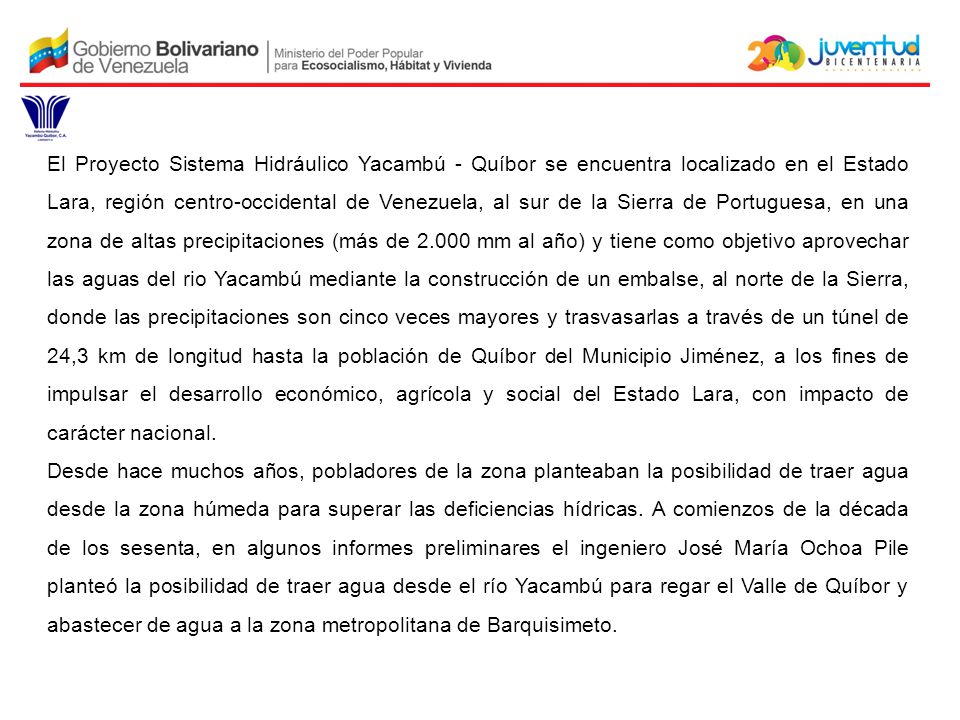 El Proyecto Sistema Hidráulico Yacambú - Quíbor se encuentra localizado en el Estado Lara, región centro-occidental de Venezuela, al sur de la Sierra de Portuguesa, en una zona de altas precipitaciones (más de mm al año) y tiene como objetivo aprovechar las aguas del rio Yacambú mediante la construcción de un embalse, al norte de la Sierra, donde las precipitaciones son cinco veces mayores y trasvasarlas a través de un túnel de 24,3 km de longitud hasta la población de Quíbor del Municipio Jiménez, a los fines de impulsar el desarrollo económico, agrícola y social del Estado Lara, con impacto de carácter nacional.