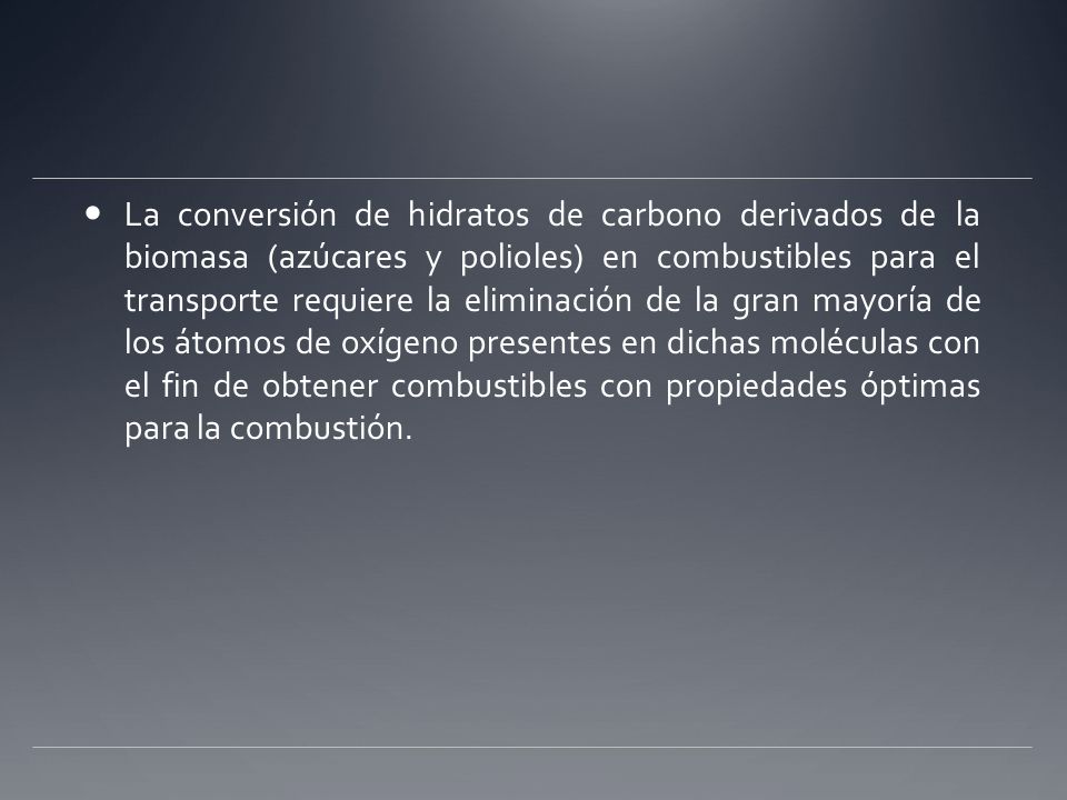 La conversión de hidratos de carbono derivados de la biomasa (azúcares y polioles) en combustibles para el transporte requiere la eliminación de la gran mayoría de los átomos de oxígeno presentes en dichas moléculas con el fin de obtener combustibles con propiedades óptimas para la combustión.