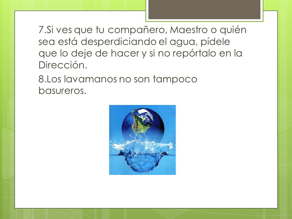 7.Si ves que tu compañero, Maestro o quién sea está desperdiciando el agua, pídele que lo deje de hacer y si no repórtalo en la Dirección.