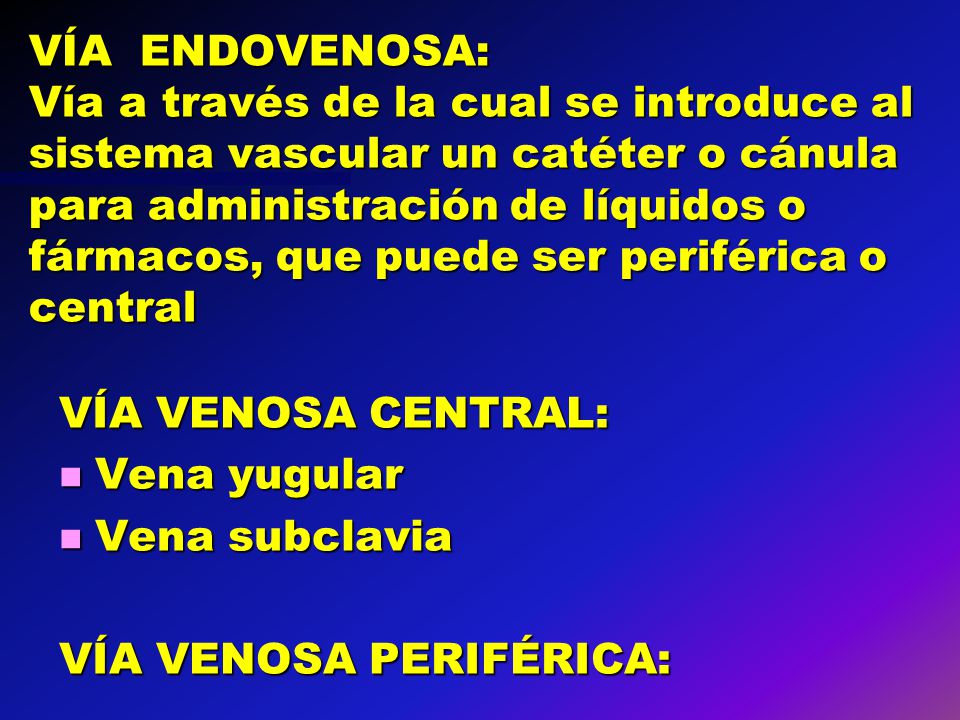 VÍA ENDOVENOSA: Vía a través de la cual se introduce al sistema vascular un catéter o cánula para administración de líquidos o fármacos, que puede ser periférica o central