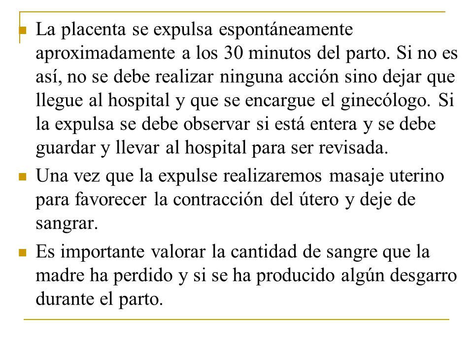 La placenta se expulsa espontáneamente aproximadamente a los 30 minutos del parto. Si no es así, no se debe realizar ninguna acción sino dejar que llegue al hospital y que se encargue el ginecólogo. Si la expulsa se debe observar si está entera y se debe guardar y llevar al hospital para ser revisada.
