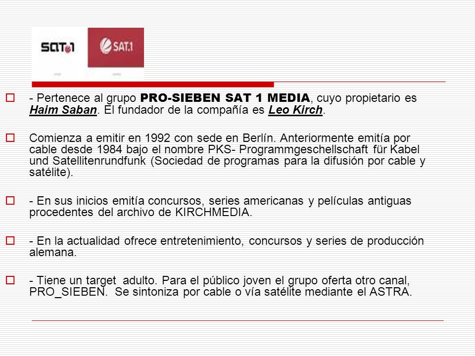 - Pertenece al grupo PRO-SIEBEN SAT 1 MEDIA, cuyo propietario es Haim Saban. El fundador de la compañía es Leo Kirch.