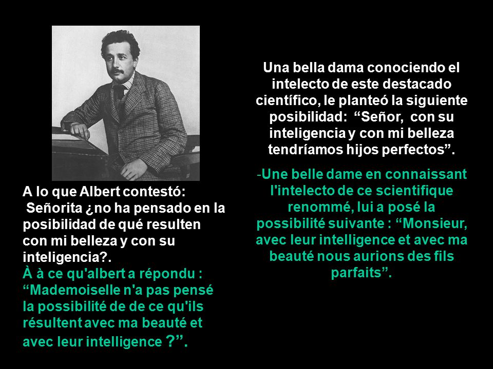 Una bella dama conociendo el intelecto de este destacado científico, le planteó la siguiente posibilidad: Señor, con su inteligencia y con mi belleza tendríamos hijos perfectos .