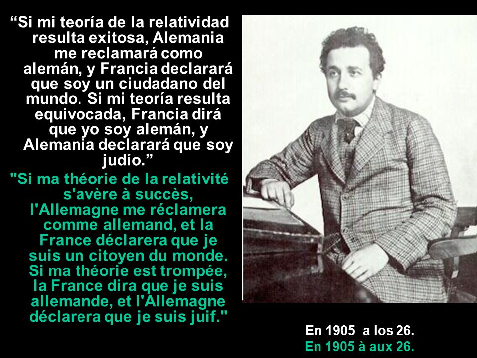 Si mi teoría de la relatividad resulta exitosa, Alemania me reclamará como alemán, y Francia declarará que soy un ciudadano del mundo. Si mi teoría resulta equivocada, Francia dirá que yo soy alemán, y Alemania declarará que soy judío.