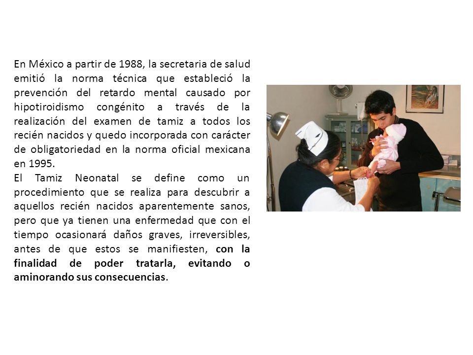 En México a partir de 1988, la secretaria de salud emitió la norma técnica que estableció la prevención del retardo mental causado por hipotiroidismo congénito a través de la realización del examen de tamiz a todos los recién nacidos y quedo incorporada con carácter de obligatoriedad en la norma oficial mexicana en 1995.