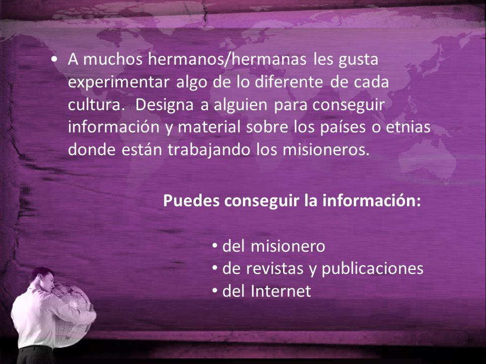 A muchos hermanos/hermanas les gusta experimentar algo de lo diferente de cada cultura. Designa a alguien para conseguir información y material sobre los países o etnias donde están trabajando los misioneros.