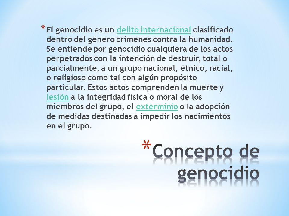 El genocidio es un delito internacional clasificado dentro del género crímenes contra la humanidad. Se entiende por genocidio cualquiera de los actos perpetrados con la intención de destruir, total o parcialmente, a un grupo nacional, étnico, racial, o religioso como tal con algún propósito particular. Estos actos comprenden la muerte y lesión a la integridad física o moral de los miembros del grupo, el exterminio o la adopción de medidas destinadas a impedir los nacimientos en el grupo.