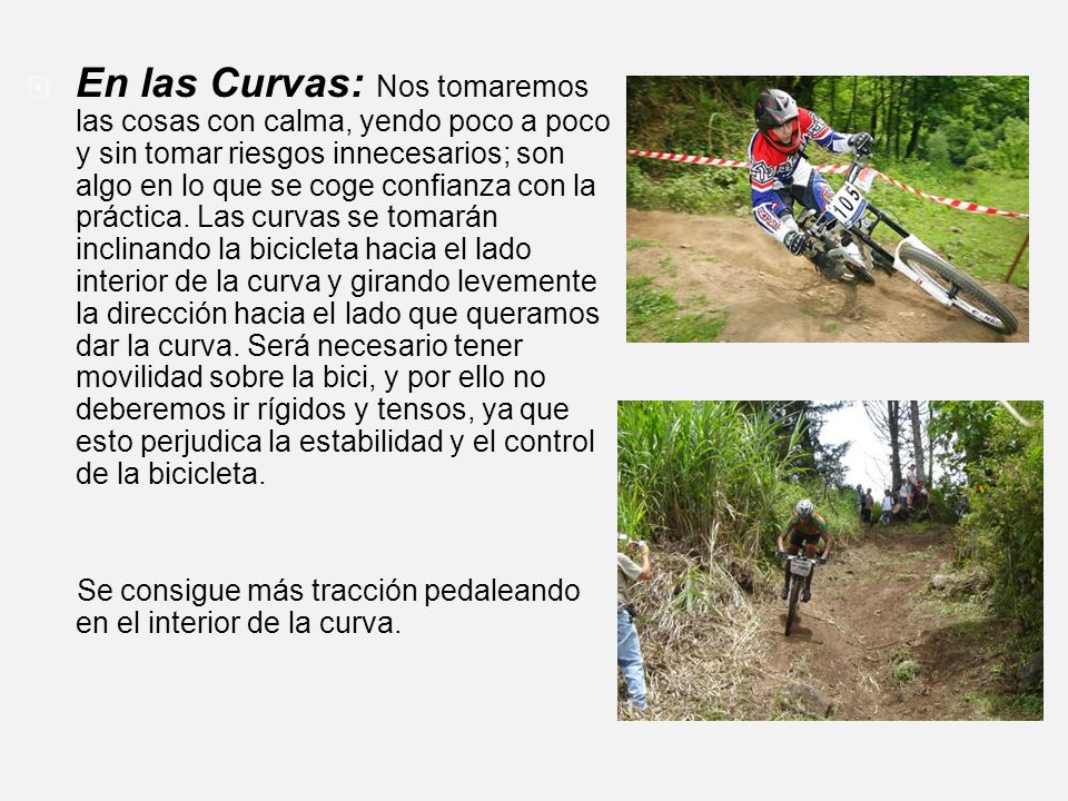 En las Curvas: Nos tomaremos las cosas con calma, yendo poco a poco y sin tomar riesgos innecesarios; son algo en lo que se coge confianza con la práctica. Las curvas se tomarán inclinando la bicicleta hacia el lado interior de la curva y girando levemente la dirección hacia el lado que queramos dar la curva. Será necesario tener movilidad sobre la bici, y por ello no deberemos ir rígidos y tensos, ya que esto perjudica la estabilidad y el control de la bicicleta.