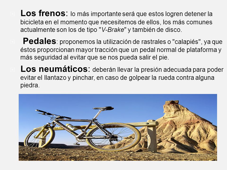 Los frenos: lo más importante será que estos logren detener la bicicleta en el momento que necesitemos de ellos, los más comunes actualmente son los de tipo V-Brake y también de disco.