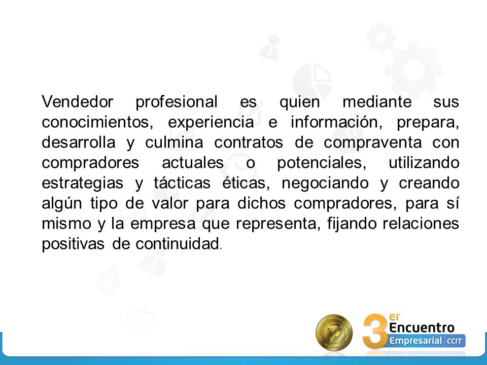 Vendedor profesional es quien mediante sus conocimientos, experiencia e información, prepara, desarrolla y culmina contratos de compraventa con compradores actuales o potenciales, utilizando estrategias y tácticas éticas, negociando y creando algún tipo de valor para dichos compradores, para sí mismo y la empresa que representa, fijando relaciones positivas de continuidad.