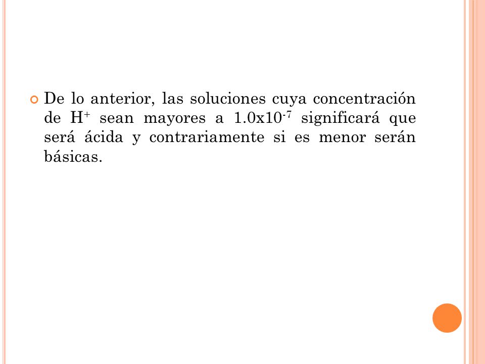 De lo anterior, las soluciones cuya concentración de H+ sean mayores a 1.0x10-7 significará que será ácida y contrariamente si es menor serán básicas.
