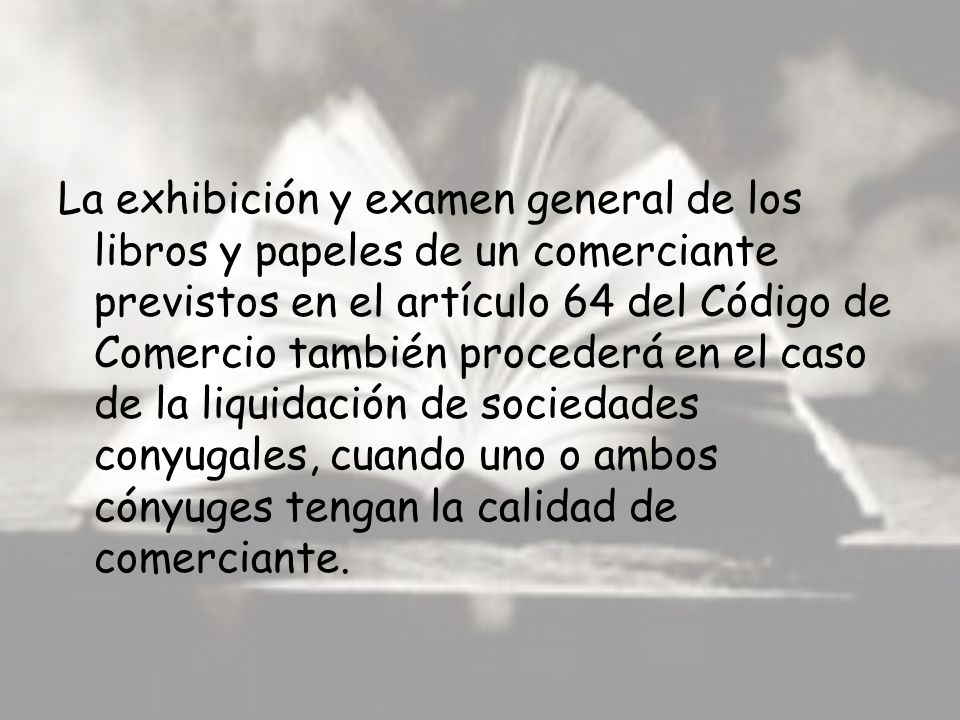 La exhibición y examen general de los libros y papeles de un comerciante previstos en el artículo 64 del Código de Comercio también procederá en el caso de la liquidación de sociedades conyugales, cuando uno o ambos cónyuges tengan la calidad de comerciante.