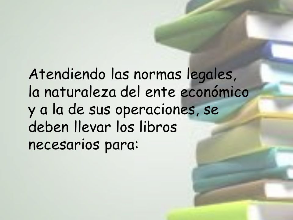 Atendiendo las normas legales, la naturaleza del ente económico y a la de sus operaciones, se deben llevar los libros necesarios para:
