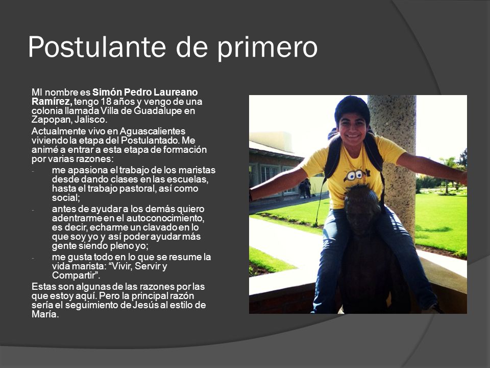 Postulante de primero MI nombre es Simón Pedro Laureano Ramírez, tengo 18 años y vengo de una colonia llamada Villa de Guadalupe en Zapopan, Jalisco.