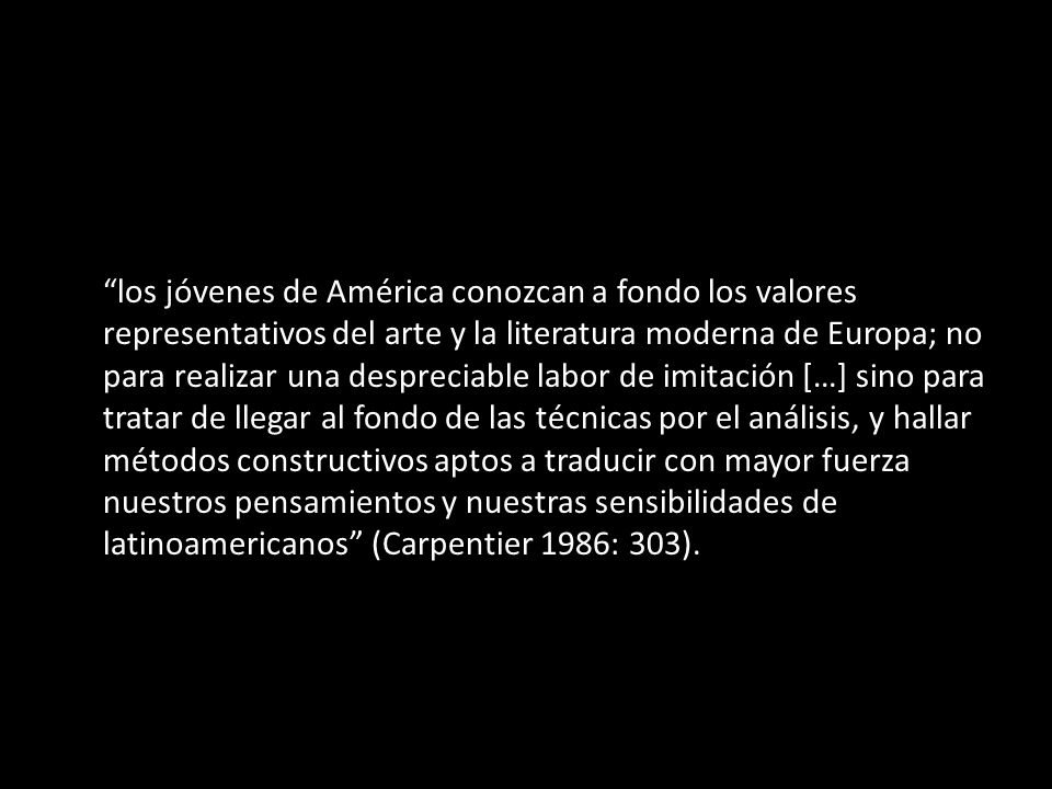los jóvenes de América conozcan a fondo los valores representativos del arte y la literatura moderna de Europa; no para realizar una despreciable labor de imitación […] sino para tratar de llegar al fondo de las técnicas por el análisis, y hallar métodos constructivos aptos a traducir con mayor fuerza nuestros pensamientos y nuestras sensibilidades de latinoamericanos (Carpentier 1986: 303).