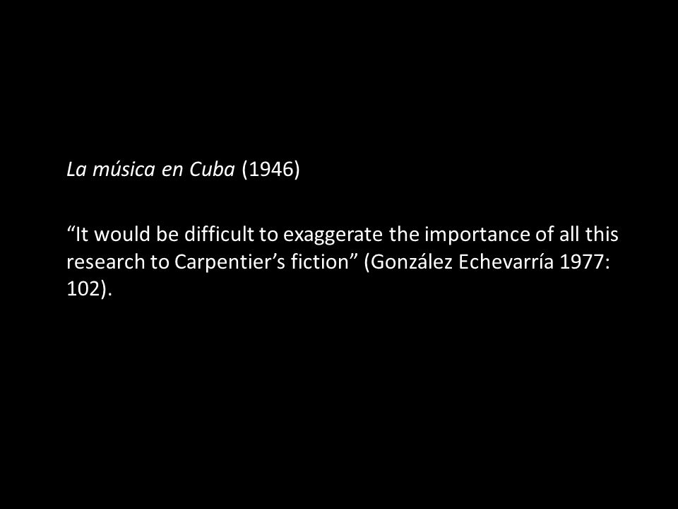 La música en Cuba (1946) It would be difficult to exaggerate the importance of all this research to Carpentier’s fiction (González Echevarría 1977: 102).