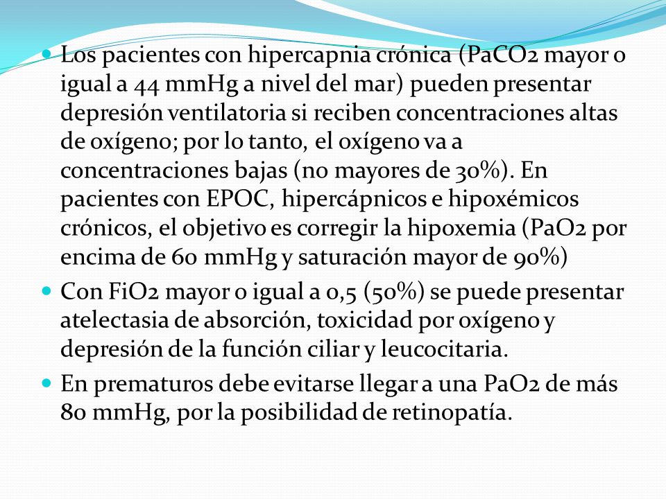 Los pacientes con hipercapnia crónica (PaCO2 mayor o igual a 44 mmHg a nivel del mar) pueden presentar depresión ventilatoria si reciben concentraciones altas de oxígeno; por lo tanto, el oxígeno va a concentraciones bajas (no mayores de 30%). En pacientes con EPOC, hipercápnicos e hipoxémicos crónicos, el objetivo es corregir la hipoxemia (PaO2 por encima de 60 mmHg y saturación mayor de 90%)