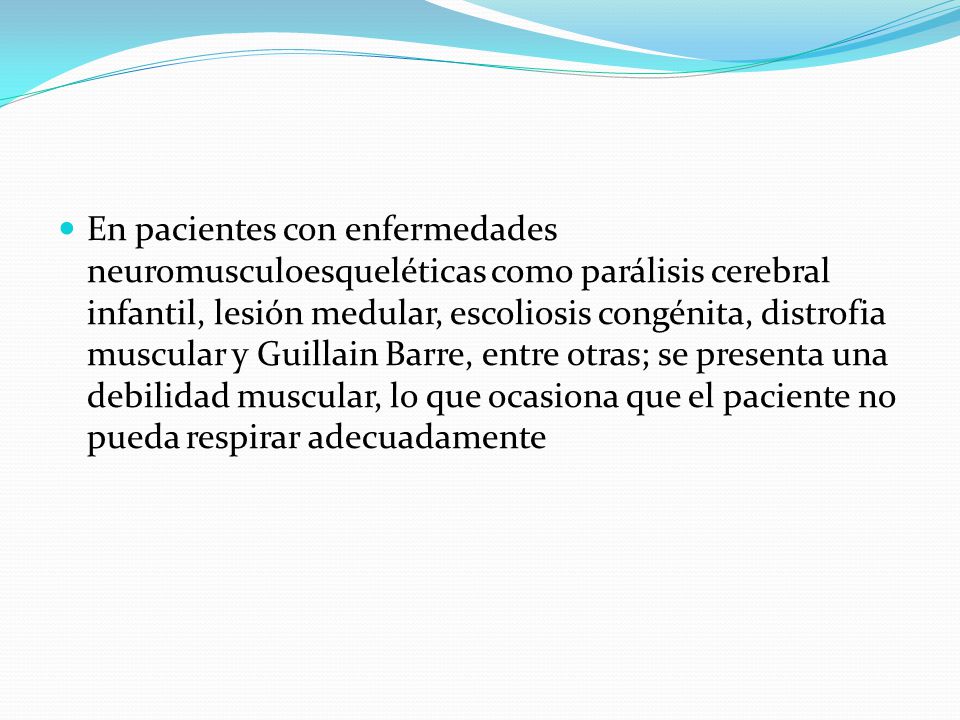 En pacientes con enfermedades neuromusculoesqueléticas como parálisis cerebral infantil, lesión medular, escoliosis congénita, distrofia muscular y Guillain Barre, entre otras; se presenta una debilidad muscular, lo que ocasiona que el paciente no pueda respirar adecuadamente
