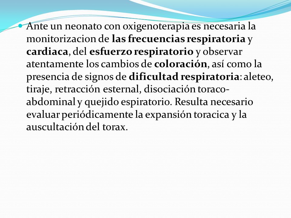Ante un neonato con oxigenoterapia es necesaria la monitorizacion de las frecuencias respiratoria y cardiaca, del esfuerzo respiratorio y observar atentamente los cambios de coloración, así como la presencia de signos de dificultad respiratoria: aleteo, tiraje, retracción esternal, disociación toraco-abdominal y quejido espiratorio.