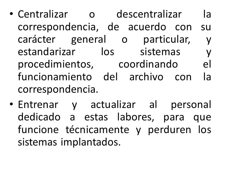 Centralizar o descentralizar la correspondencia, de acuerdo con su carácter general o particular, y estandarizar los sistemas y procedimientos, coordinando el funcionamiento del archivo con la correspondencia.