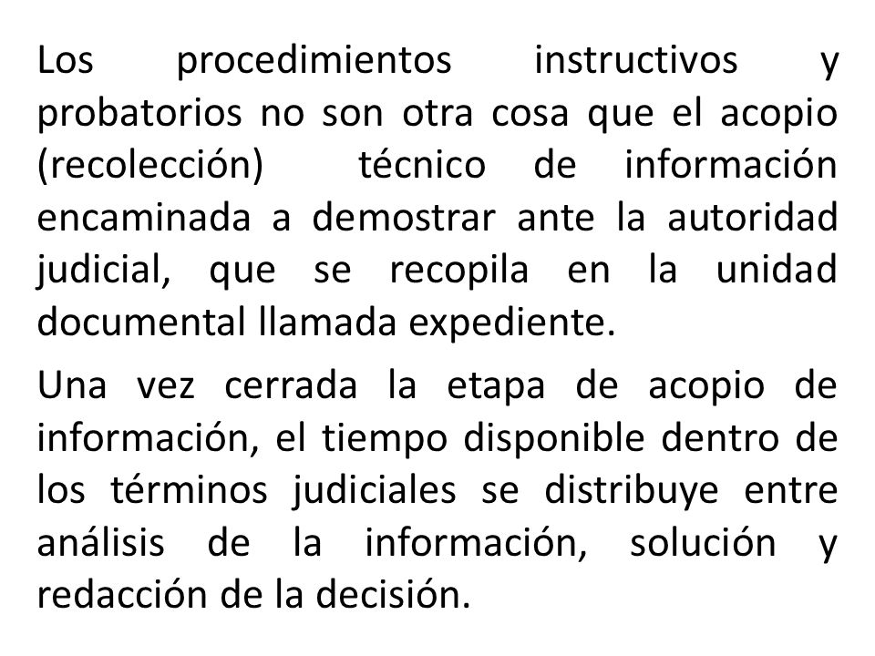 Los procedimientos instructivos y probatorios no son otra cosa que el acopio (recolección) técnico de información encaminada a demostrar ante la autoridad judicial, que se recopila en la unidad documental llamada expediente.