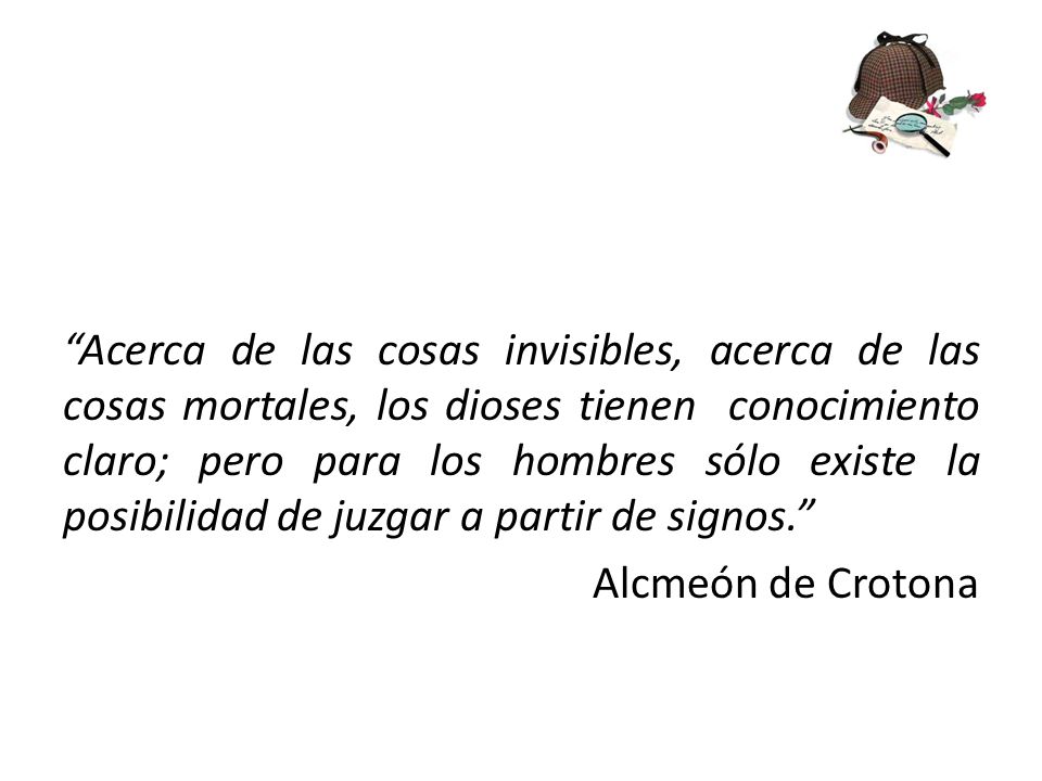 Acerca de las cosas invisibles, acerca de las cosas mortales, los dioses tienen conocimiento claro; pero para los hombres sólo existe la posibilidad de juzgar a partir de signos. Alcmeón de Crotona