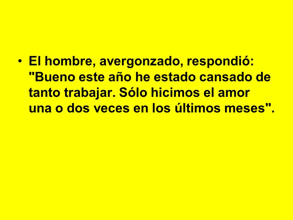 El hombre, avergonzado, respondió: Bueno este año he estado cansado de tanto trabajar. Sólo hicimos el amor una o dos veces en los últimos meses .