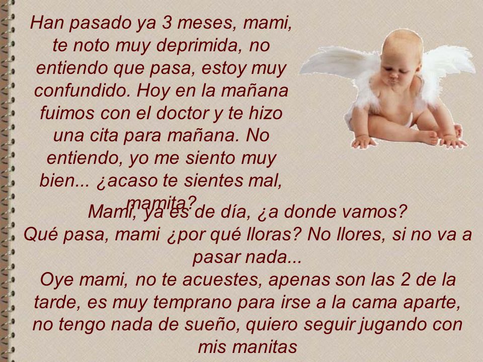 Han pasado ya 3 meses, mami, te noto muy deprimida, no entiendo que pasa, estoy muy confundido. Hoy en la mañana fuimos con el doctor y te hizo una cita para mañana. No entiendo, yo me siento muy bien... ¿acaso te sientes mal, mamita