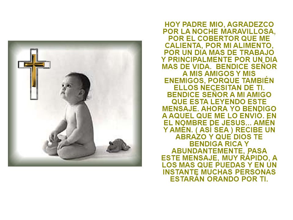 HOY PADRE MIO, AGRADEZCO POR LA NOCHE MARAVILLOSA, POR EL COBERTOR QUE ME CALIENTA, POR MI ALIMENTO, POR UN DIA MAS DE TRABAJO Y PRINCIPALMENTE POR UN DIA MAS DE VIDA.