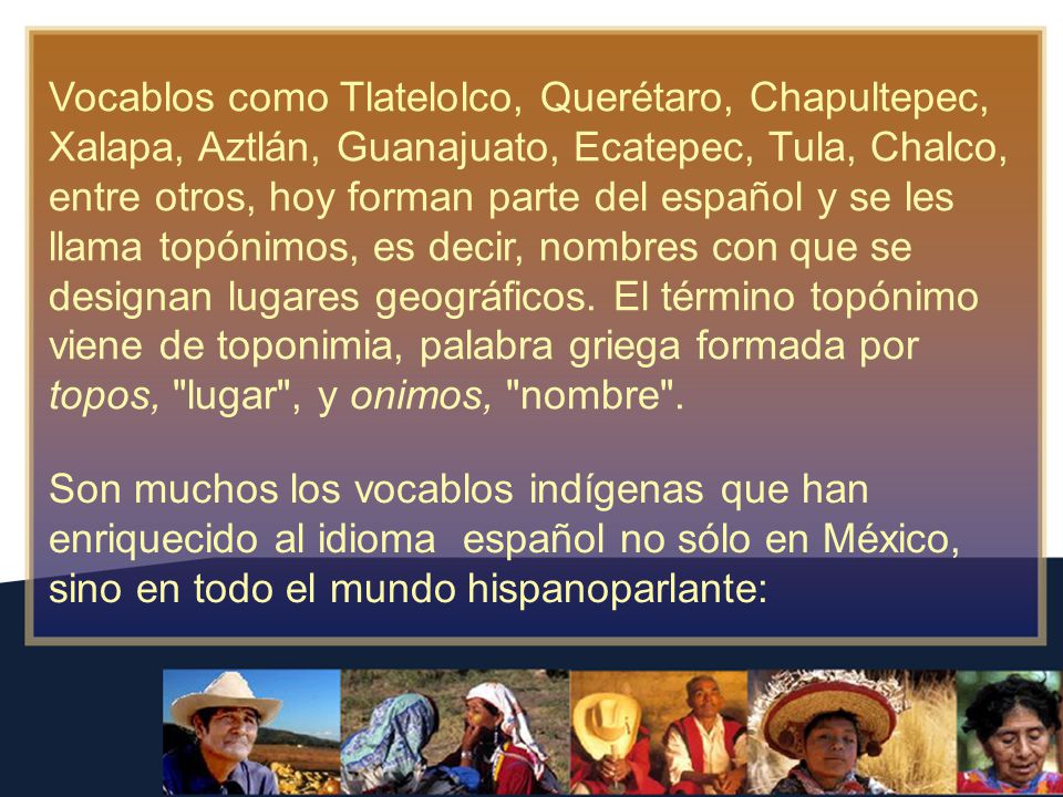 Vocablos como Tlatelolco, Querétaro, Chapultepec, Xalapa, Aztlán, Guanajuato, Ecatepec, Tula, Chalco, entre otros, hoy forman parte del español y se les llama topónimos, es decir, nombres con que se designan lugares geográficos. El término topónimo viene de toponimia, palabra griega formada por topos, lugar , y onimos, nombre .