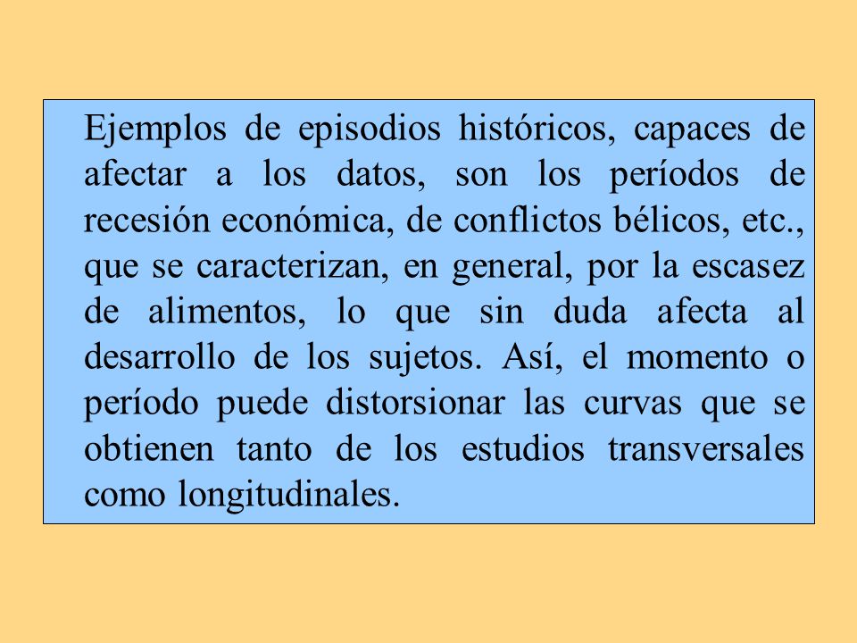 Ejemplos de episodios históricos, capaces de afectar a los datos, son los períodos de recesión económica, de conflictos bélicos, etc., que se caracterizan, en general, por la escasez de alimentos, lo que sin duda afecta al desarrollo de los sujetos.
