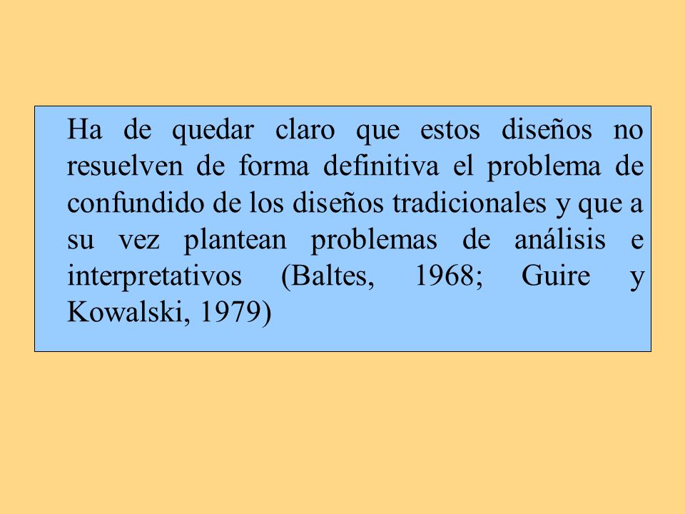 Ha de quedar claro que estos diseños no resuelven de forma definitiva el problema de confundido de los diseños tradicionales y que a su vez plantean problemas de análisis e interpretativos (Baltes, 1968; Guire y Kowalski, 1979)